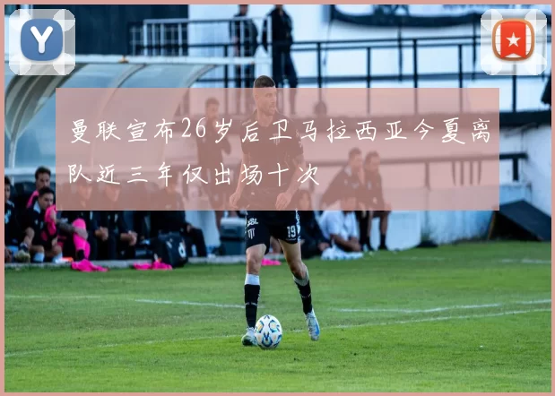 曼联宣布26岁后卫马拉西亚今夏离队近三年仅出场十次