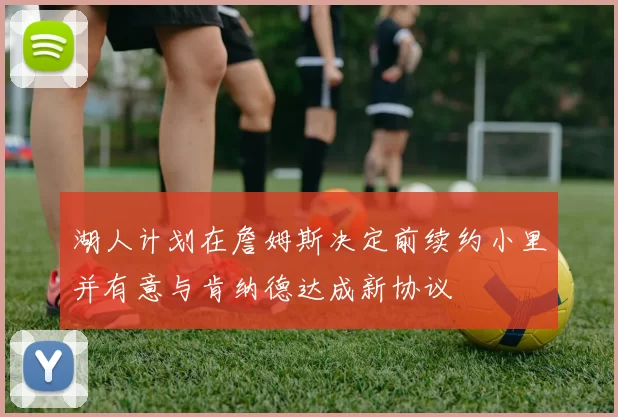 湖人计划在詹姆斯决定前续约小里并有意与肯纳德达成新协议