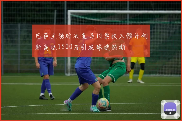 巴萨主场对决皇马门票收入预计创新高达1500万引发球迷热潮
