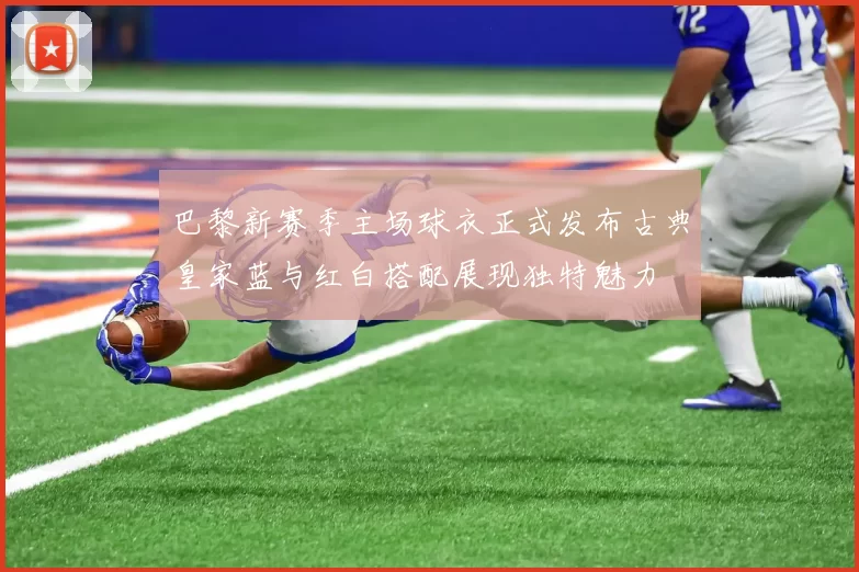 巴黎新赛季主场球衣正式发布古典皇家蓝与红白搭配展现独特魅力