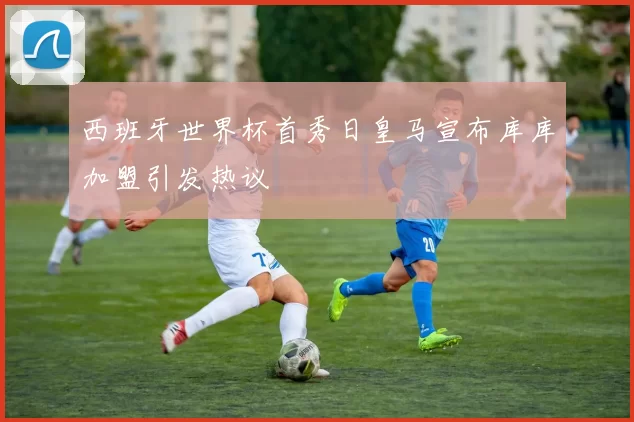 西班牙世界杯首秀日皇马宣布库库加盟引发热议
