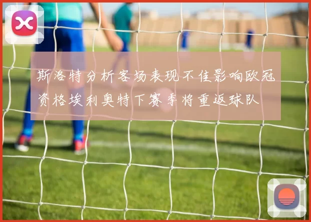 斯洛特分析客场表现不佳影响欧冠资格埃利奥特下赛季将重返球队
