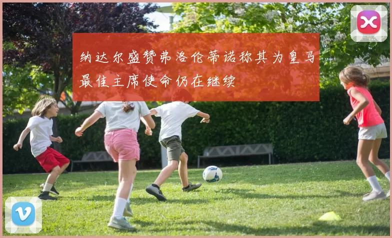 纳达尔盛赞弗洛伦蒂诺称其为皇马最佳主席使命仍在继续