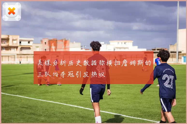 美媒分析历史数据称横扫詹姆斯的三队均夺冠引发热议