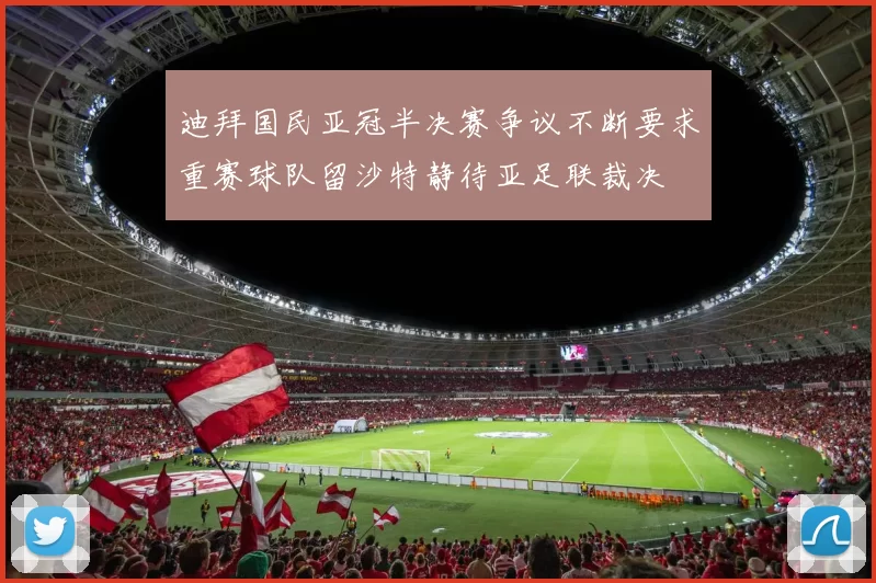 迪拜国民亚冠半决赛争议不断要求重赛球队留沙特静待亚足联裁决