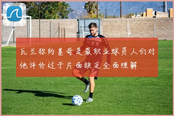 瓦兰称约基奇是最职业球员人们对他评价过于片面缺乏全面理解
