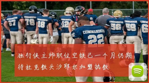 独行侠主帅职位空缺已一个月仍期待杜克教头沙耶尔加盟执教