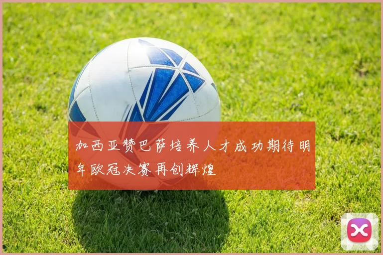 加西亚赞巴萨培养人才成功期待明年欧冠决赛再创辉煌