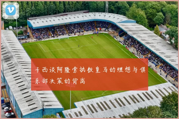 卡西谈阿隆索执教皇马的理想与俱乐部决策的背离