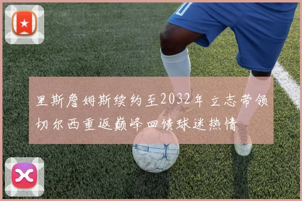 里斯詹姆斯续约至2032年立志带领切尔西重返巅峰回馈球迷热情