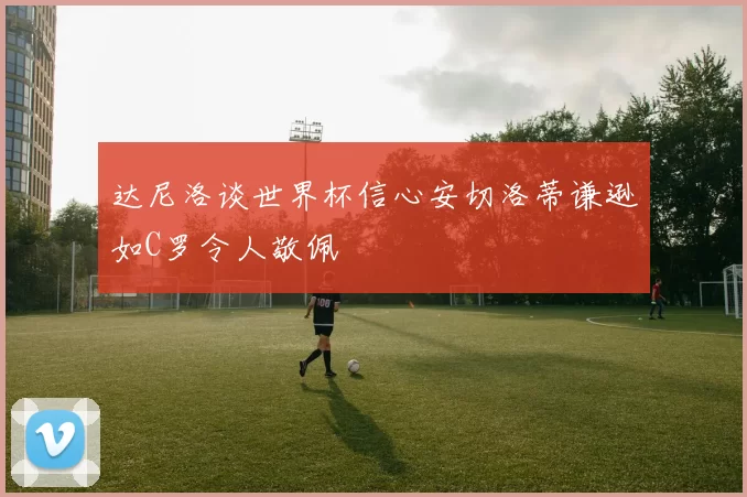 达尼洛谈世界杯信心安切洛蒂谦逊如C罗令人敬佩