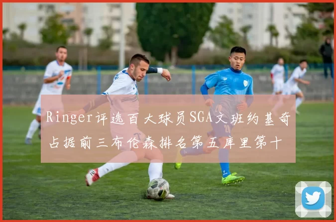 Ringer评选百大球员SGA文班约基奇占据前三布伦森排名第五库里第十杜兰特第十六詹姆斯第二十