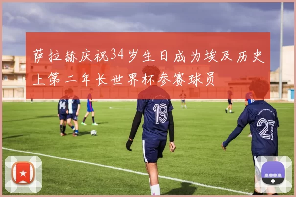 萨拉赫庆祝34岁生日成为埃及历史上第二年长世界杯参赛球员