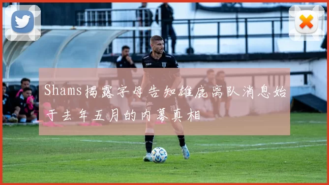 Shams揭露字母告知雄鹿离队消息始于去年五月的内幕真相