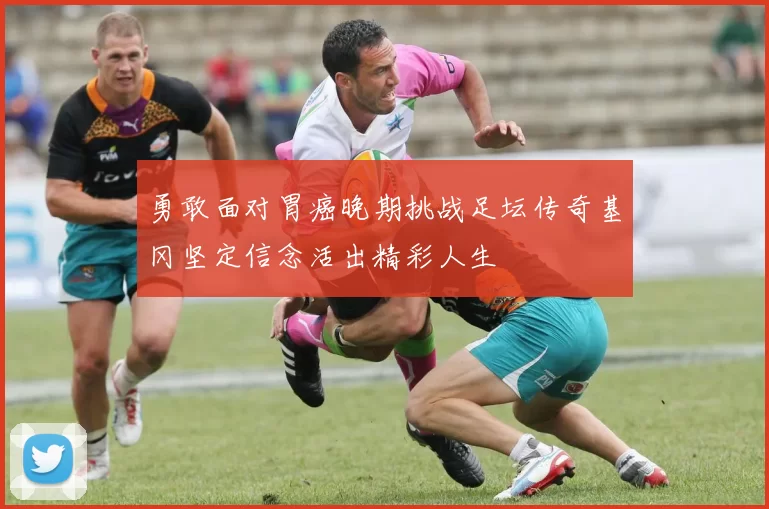 勇敢面对胃癌晚期挑战足坛传奇基冈坚定信念活出精彩人生