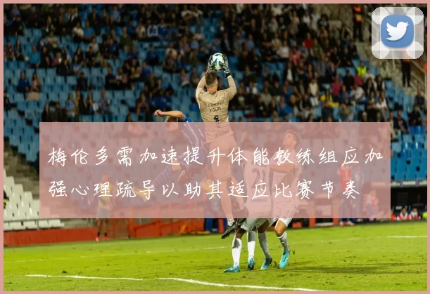 梅伦多需加速提升体能教练组应加强心理疏导以助其适应比赛节奏