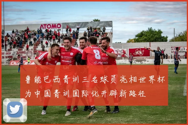 鲁能巴西青训三名球员亮相世界杯为中国青训国际化开辟新路径