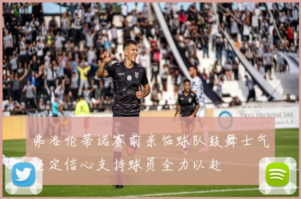弗洛伦蒂诺赛前亲临球队鼓舞士气坚定信心支持球员全力以赴