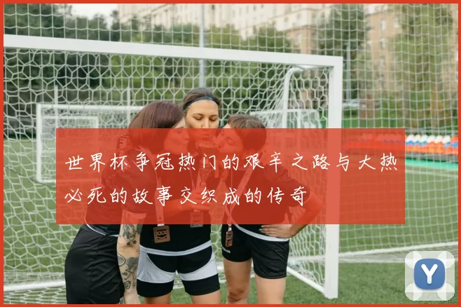世界杯争冠热门的艰辛之路与大热必死的故事交织成的传奇