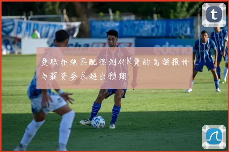 曼联拒绝匹配热刺对M费的高额报价与薪资要求超出预期