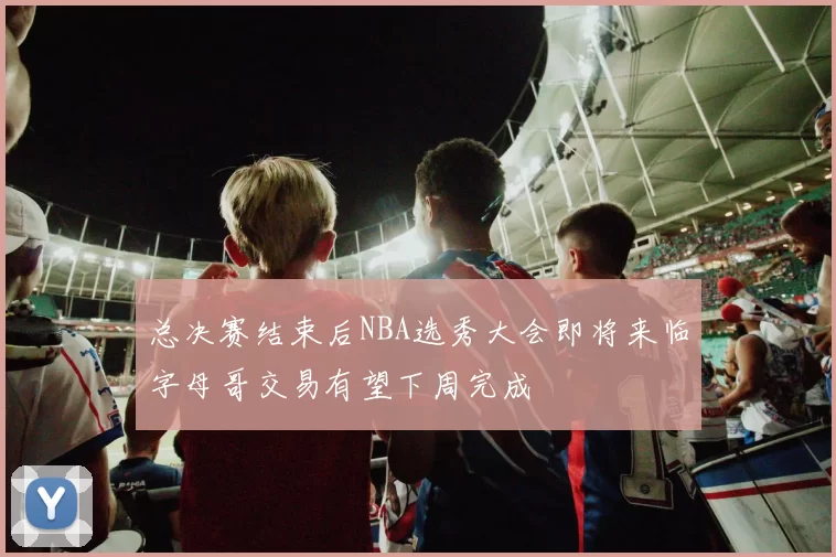 总决赛结束后NBA选秀大会即将来临字母哥交易有望下周完成