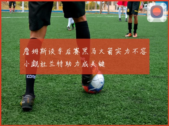 詹姆斯谈季后赛黑马火箭实力不容小觑杜兰特助力成关键