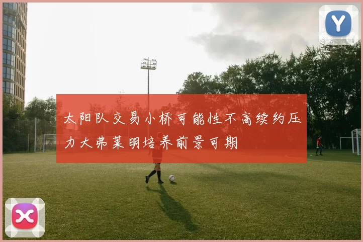 太阳队交易小桥可能性不高续约压力大弗莱明培养前景可期