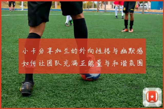 小卡分享加兰的外向性格与幽默感如何让团队充满正能量与和谐氛围