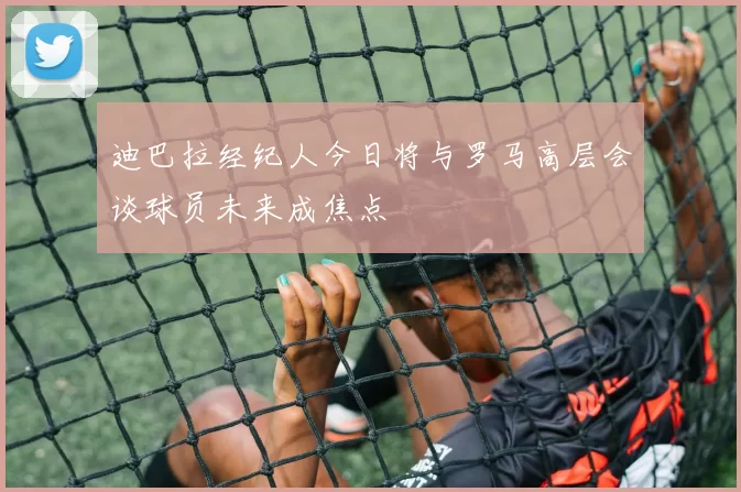 迪巴拉经纪人今日将与罗马高层会谈球员未来成焦点